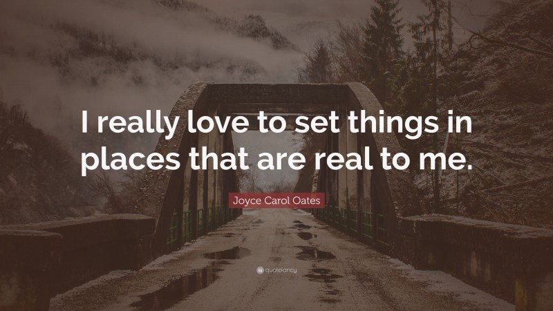 Joyce Carol Oates Quote: “I really love to set things in places that are real to me.”