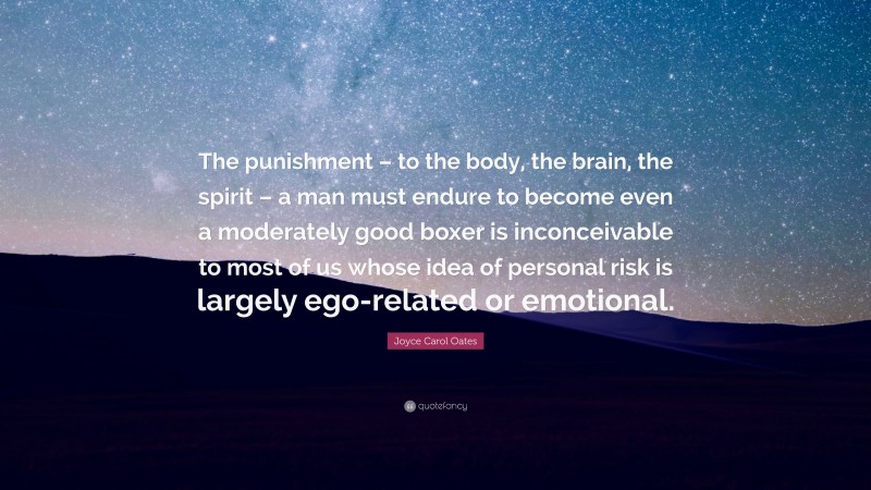 Joyce Carol Oates Quote: “The punishment – to the body, the brain, the spirit – a man must endure to become even a moderately good boxer is inconceivable to most of us whose idea of personal risk is largely ego-related or emotional.”