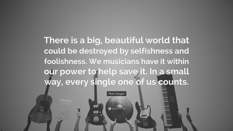Pete Seeger Quote: “There is a big, beautiful world that could be destroyed by selfishness and foolishness. We musicians have it within our power to help save it. In a small way, every single one of us counts.”