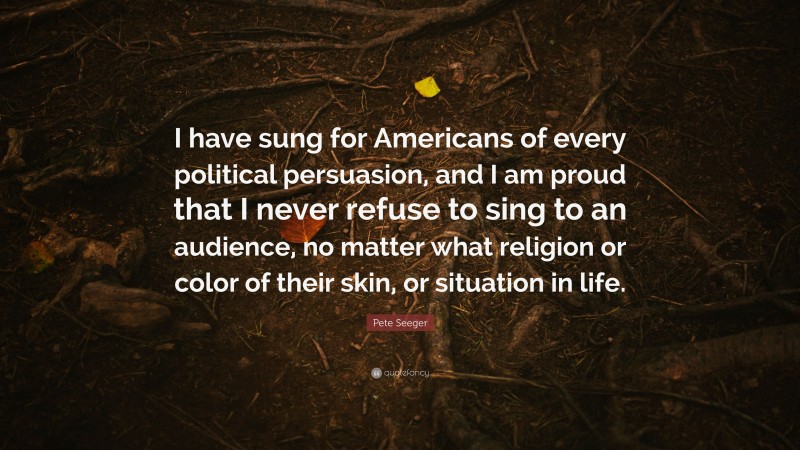 Pete Seeger Quote: “I have sung for Americans of every political persuasion, and I am proud that I never refuse to sing to an audience, no matter what religion or color of their skin, or situation in life.”