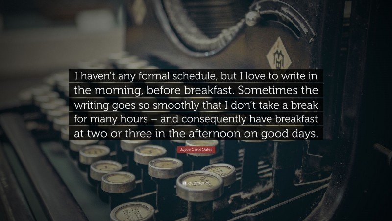 Joyce Carol Oates Quote: “I haven’t any formal schedule, but I love to write in the morning, before breakfast. Sometimes the writing goes so smoothly that I don’t take a break for many hours – and consequently have breakfast at two or three in the afternoon on good days.”