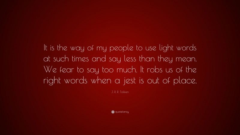 J. R. R. Tolkien Quote: “It is the way of my people to use light words at such times and say less than they mean. We fear to say too much. It robs us of the right words when a jest is out of place.”