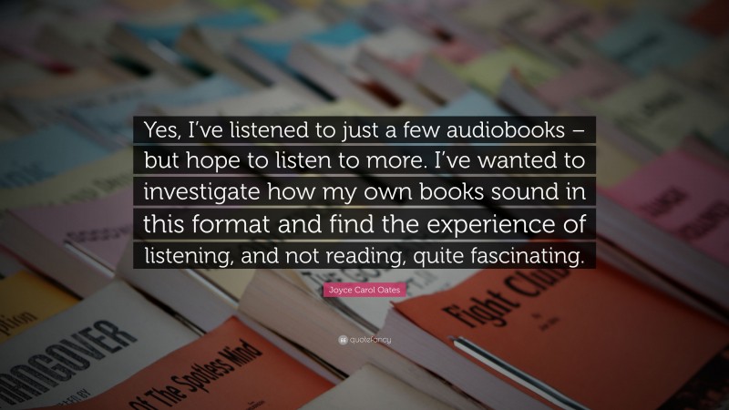 Joyce Carol Oates Quote: “Yes, I’ve listened to just a few audiobooks – but hope to listen to more. I’ve wanted to investigate how my own books sound in this format and find the experience of listening, and not reading, quite fascinating.”