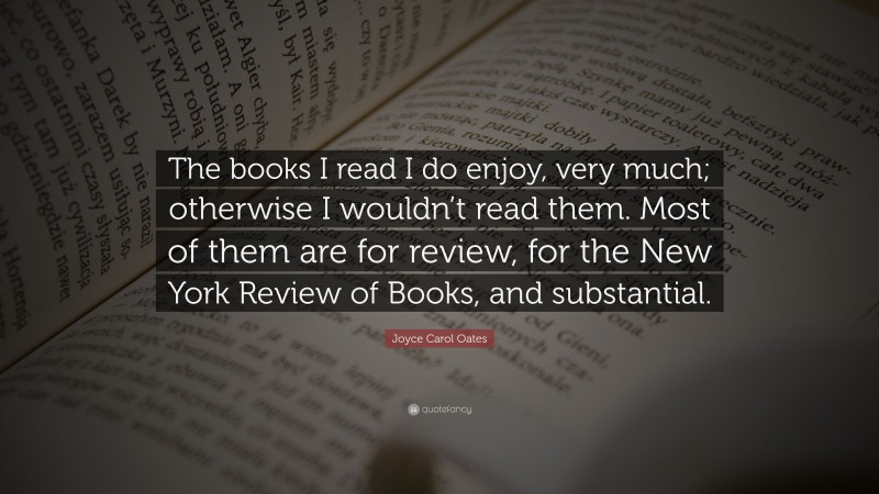 Joyce Carol Oates Quote: “The books I read I do enjoy, very much; otherwise I wouldn’t read them. Most of them are for review, for the New York Review of Books, and substantial.”