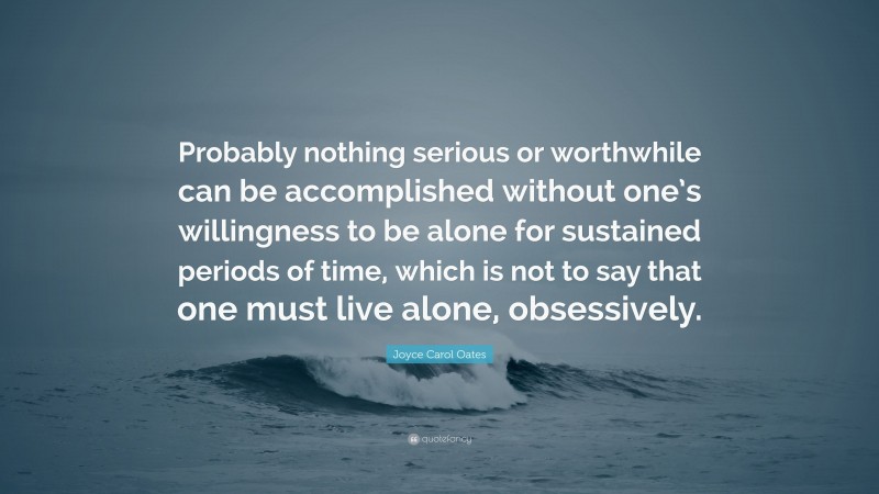 Joyce Carol Oates Quote: “Probably nothing serious or worthwhile can be accomplished without one’s willingness to be alone for sustained periods of time, which is not to say that one must live alone, obsessively.”