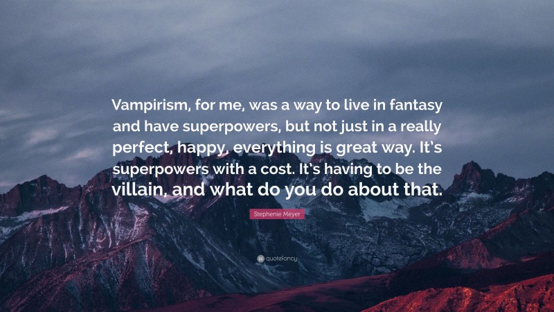 Stephenie Meyer Quote: “Vampirism, for me, was a way to live in fantasy and have superpowers, but not just in a really perfect, happy, everything is great way. It’s superpowers with a cost. It’s having to be the villain, and what do you do about that.”