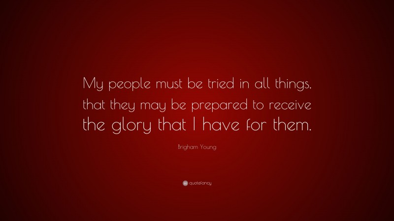 Brigham Young Quote: “My people must be tried in all things, that they may be prepared to receive the glory that I have for them.”