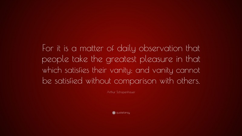 Arthur Schopenhauer Quote: “For it is a matter of daily observation that people take the greatest pleasure in that which satisfies their vanity; and vanity cannot be satisfied without comparison with others.”