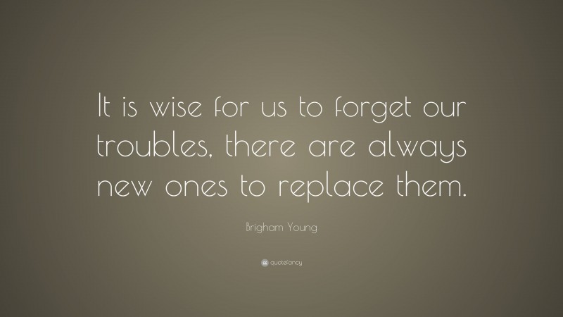 Brigham Young Quote: “It is wise for us to forget our troubles, there are always new ones to replace them.”