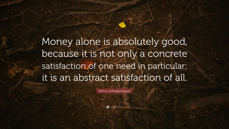 Arthur Schopenhauer Quote: “Money alone is absolutely good, because it is not only a concrete satisfaction of one need in particular; it is an abstract satisfaction of all.”