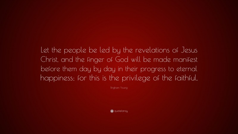 Brigham Young Quote: “Let the people be led by the revelations of Jesus Christ, and the finger of God will be made manifest before them day by day in their progress to eternal happiness; for this is the privilege of the faithful.”
