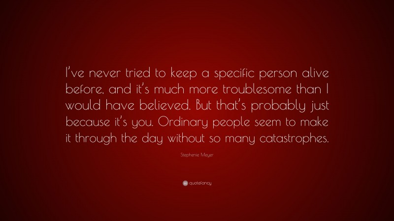 Stephenie Meyer Quote: “I’ve never tried to keep a specific person alive before, and it’s much more troublesome than I would have believed. But that’s probably just because it’s you. Ordinary people seem to make it through the day without so many catastrophes.”
