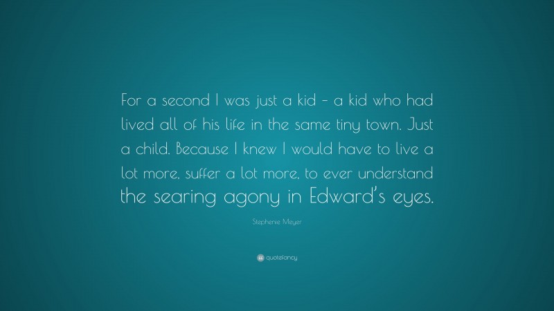 Stephenie Meyer Quote: “For a second I was just a kid – a kid who had lived all of his life in the same tiny town. Just a child. Because I knew I would have to live a lot more, suffer a lot more, to ever understand the searing agony in Edward’s eyes.”