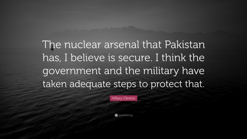 Hillary Clinton Quote: “The nuclear arsenal that Pakistan has, I believe is secure. I think the government and the military have taken adequate steps to protect that.”
