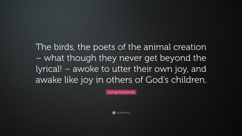 George MacDonald Quote: “The birds, the poets of the animal creation – what though they never get beyond the lyrical! – awoke to utter their own joy, and awake like joy in others of God’s children.”