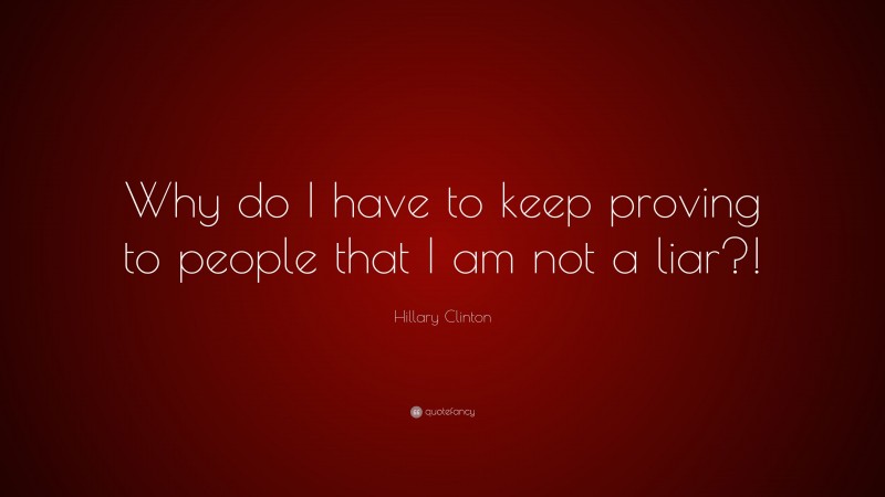 Hillary Clinton Quote: “Why do I have to keep proving to people that I am not a liar?!”
