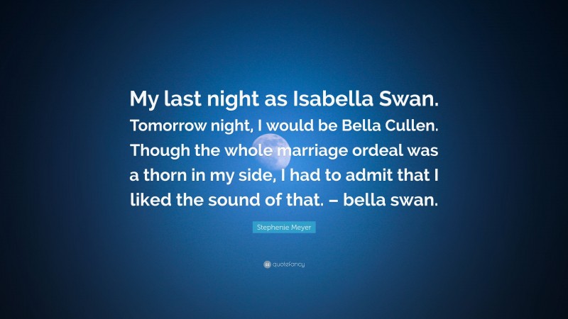 Stephenie Meyer Quote: “My last night as Isabella Swan. Tomorrow night, I would be Bella Cullen. Though the whole marriage ordeal was a thorn in my side, I had to admit that I liked the sound of that. – bella swan.”