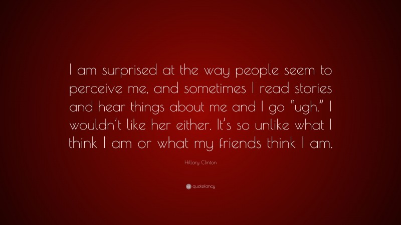 Hillary Clinton Quote: “I am surprised at the way people seem to perceive me, and sometimes I read stories and hear things about me and I go “ugh.” I wouldn’t like her either. It’s so unlike what I think I am or what my friends think I am.”