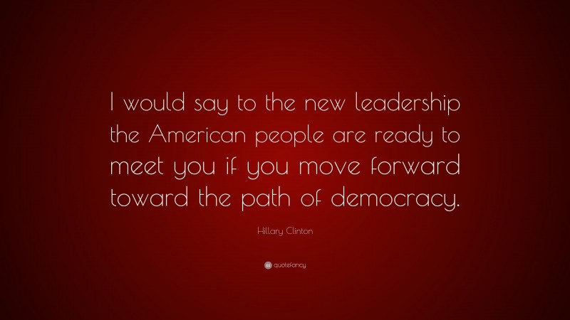 Hillary Clinton Quote: “I would say to the new leadership the American people are ready to meet you if you move forward toward the path of democracy.”