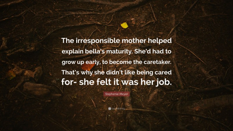 Stephenie Meyer Quote: “The irresponsible mother helped explain bella’s maturity. She’d had to grow up early, to become the caretaker. That’s why she didn’t like being cared for- she felt it was her job.”