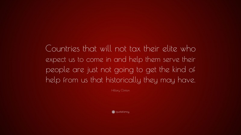 Hillary Clinton Quote: “Countries that will not tax their elite who expect us to come in and help them serve their people are just not going to get the kind of help from us that historically they may have.”