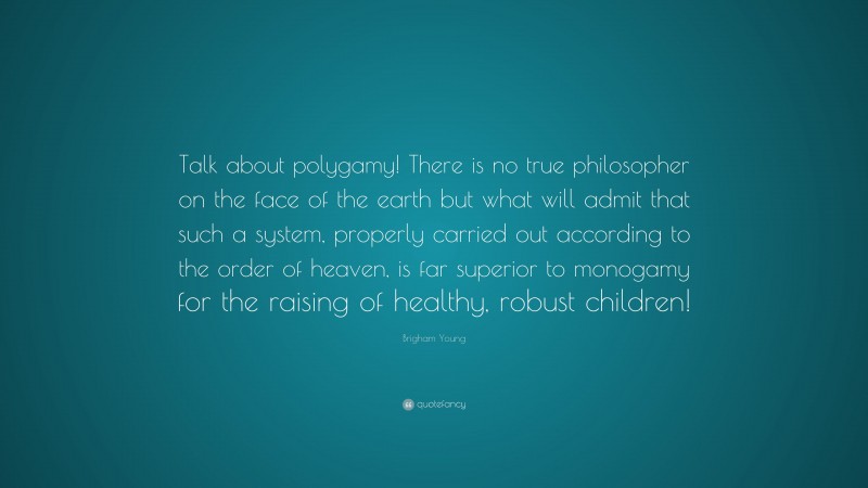 Brigham Young Quote: “Talk about polygamy! There is no true philosopher on the face of the earth but what will admit that such a system, properly carried out according to the order of heaven, is far superior to monogamy for the raising of healthy, robust children!”
