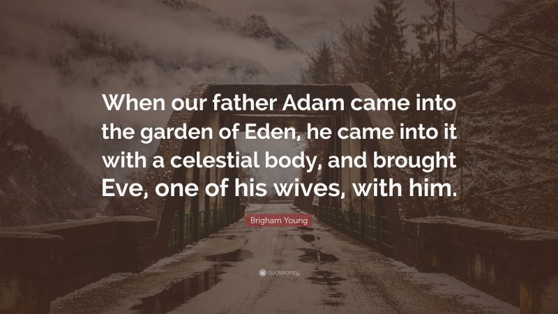 Brigham Young Quote: “When our father Adam came into the garden of Eden, he came into it with a celestial body, and brought Eve, one of his wives, with him.”