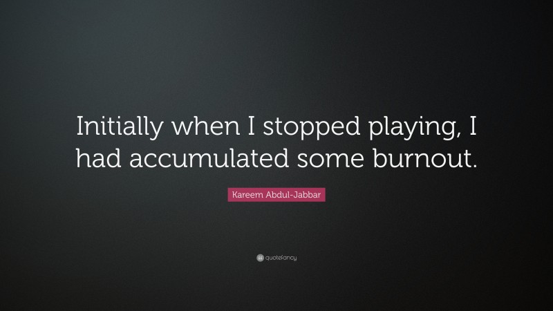Kareem Abdul-Jabbar Quote: “Initially when I stopped playing, I had accumulated some burnout.”