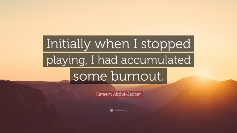 Kareem Abdul-Jabbar Quote: “Initially when I stopped playing, I had accumulated some burnout.”