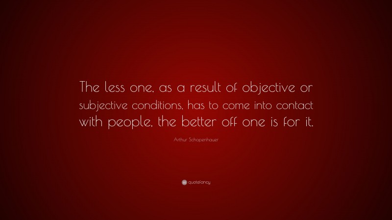 Arthur Schopenhauer Quote: “The less one, as a result of objective or subjective conditions, has to come into contact with people, the better off one is for it.”