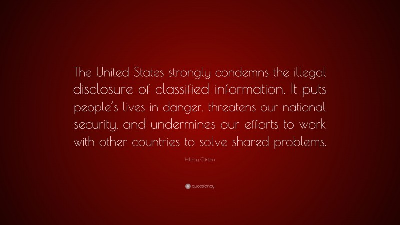 Hillary Clinton Quote: “The United States strongly condemns the illegal disclosure of classified information. It puts people’s lives in danger, threatens our national security, and undermines our efforts to work with other countries to solve shared problems.”