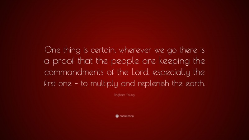 Brigham Young Quote: “One thing is certain, wherever we go there is a proof that the people are keeping the commandments of the Lord, especially the first one – to multiply and replenish the earth.”