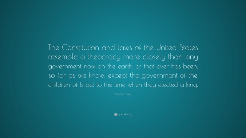 Brigham Young Quote: “The Constitution and laws of the United States resemble a theocracy more closely than any government now on the earth, or that ever has been, so far as we know, except the government of the children of Israel to the time when they elected a king.”