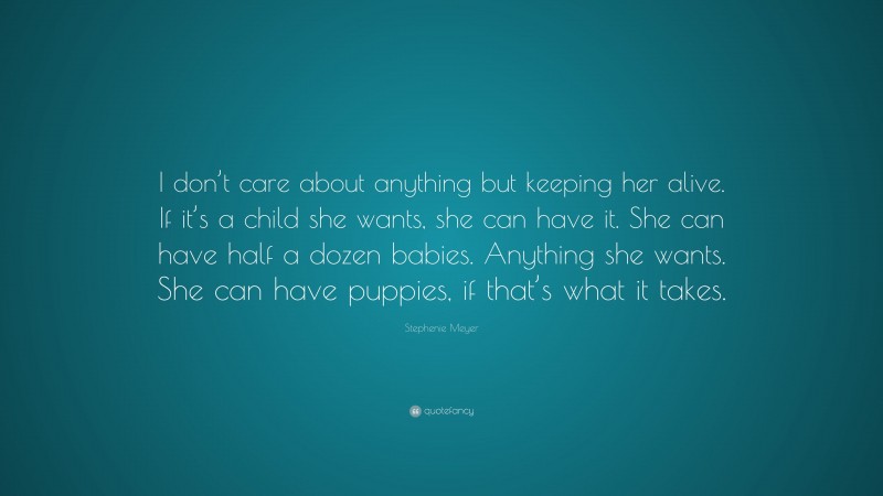 Stephenie Meyer Quote: “I don’t care about anything but keeping her alive. If it’s a child she wants, she can have it. She can have half a dozen babies. Anything she wants. She can have puppies, if that’s what it takes.”