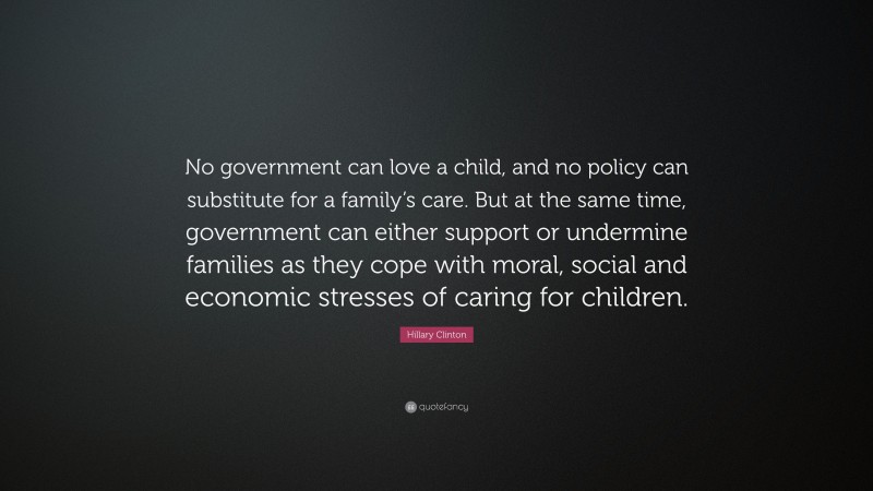 Hillary Clinton Quote: “No government can love a child, and no policy can substitute for a family’s care. But at the same time, government can either support or undermine families as they cope with moral, social and economic stresses of caring for children.”