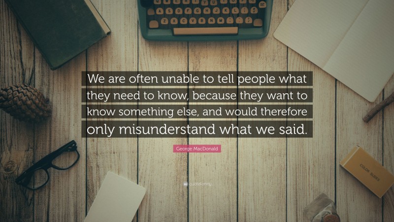 George MacDonald Quote: “We are often unable to tell people what they need to know, because they want to know something else, and would therefore only misunderstand what we said.”