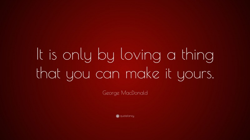 George MacDonald Quote: “It is only by loving a thing that you can make it yours.”