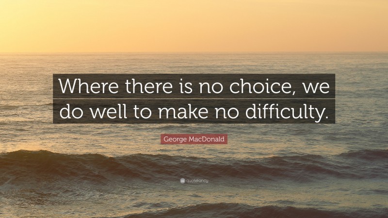 George MacDonald Quote: “Where there is no choice, we do well to make no difficulty.”