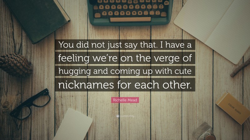 Richelle Mead Quote: “You did not just say that. I have a feeling we’re on the verge of hugging and coming up with cute nicknames for each other.”