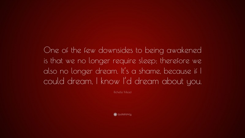 Richelle Mead Quote: “One of the few downsides to being awakened is that we no longer require sleep; therefore we also no longer dream. It’s a shame, because if I could dream, I know I’d dream about you.”