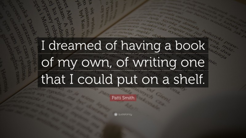 Patti Smith Quote: “I dreamed of having a book of my own, of writing one that I could put on a shelf.”
