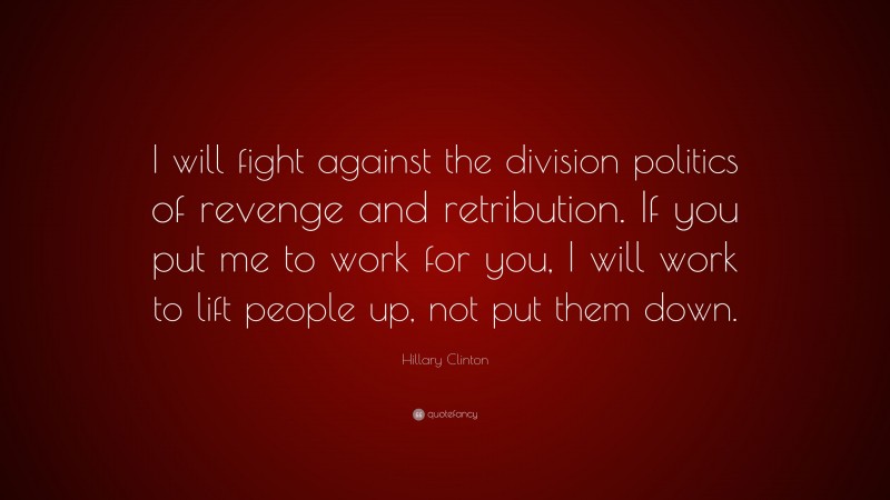 Hillary Clinton Quote: “I will fight against the division politics of revenge and retribution. If you put me to work for you, I will work to lift people up, not put them down.”