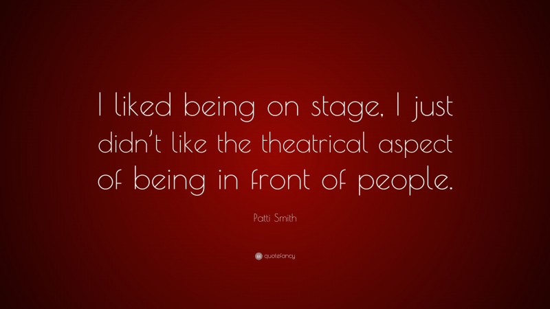 Patti Smith Quote: “I liked being on stage, I just didn’t like the theatrical aspect of being in front of people.”