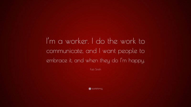 Patti Smith Quote: “I’m a worker. I do the work to communicate, and I want people to embrace it, and when they do I’m happy.”