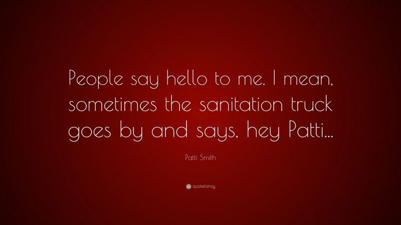 Patti Smith Quote: “People say hello to me. I mean, sometimes the sanitation truck goes by and says, hey Patti...”