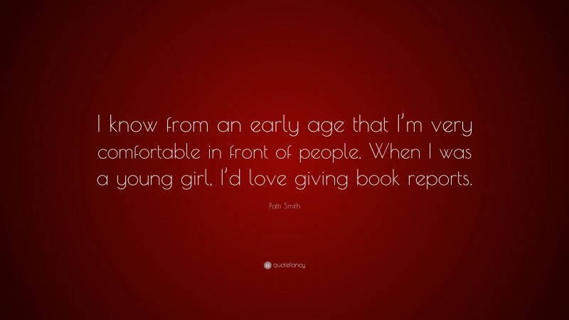 Patti Smith Quote: “I know from an early age that I’m very comfortable in front of people. When I was a young girl, I’d love giving book reports.”