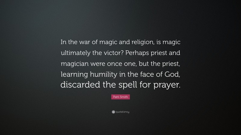 Patti Smith Quote: “In the war of magic and religion, is magic ultimately the victor? Perhaps priest and magician were once one, but the priest, learning humility in the face of God, discarded the spell for prayer.”