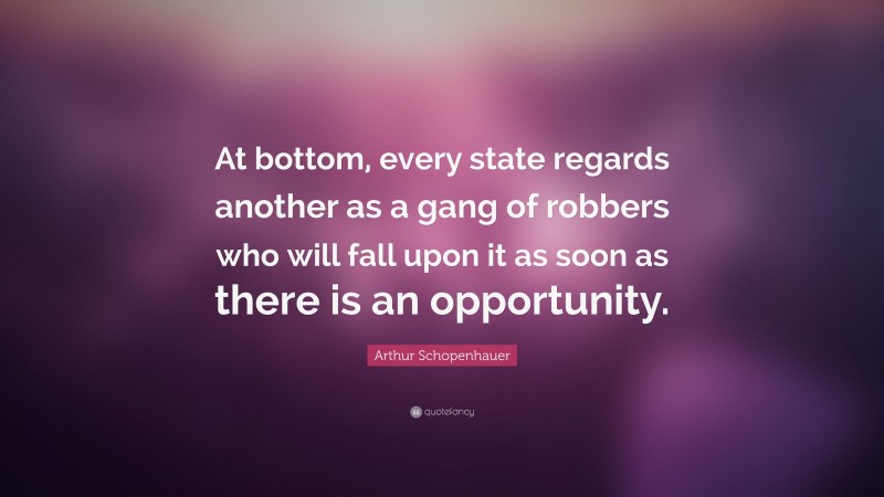 Arthur Schopenhauer Quote: “At bottom, every state regards another as a gang of robbers who will fall upon it as soon as there is an opportunity.”