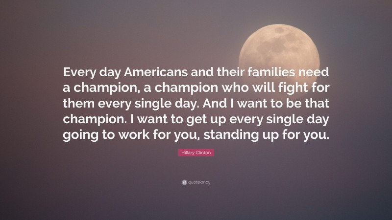 Hillary Clinton Quote: “Every day Americans and their families need a champion, a champion who will fight for them every single day. And I want to be that champion. I want to get up every single day going to work for you, standing up for you.”
