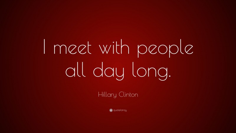 Hillary Clinton Quote: “I meet with people all day long.”